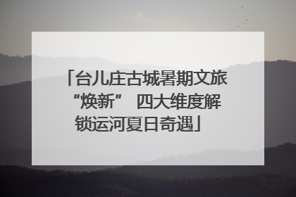 台儿庄古城暑期文旅“焕新” 四大维度解锁运河夏日奇遇