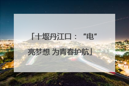 十堰丹江口：“电”亮梦想 为青春护航