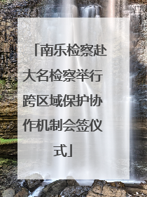 南乐检察赴大名检察举行跨区域保护协作机制会签仪式