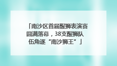 南沙区首届醒狮表演赛圆满落幕，38支醒狮队伍角逐“南沙狮王”