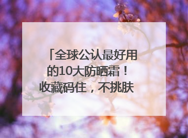 全球公认最好用的10大防晒霜！收藏码住，不挑肤质清爽不搓泥