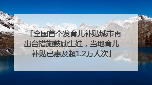 全国首个发育儿补贴城市再出台措施鼓励生娃，当地育儿补贴已惠及超1.2万人次