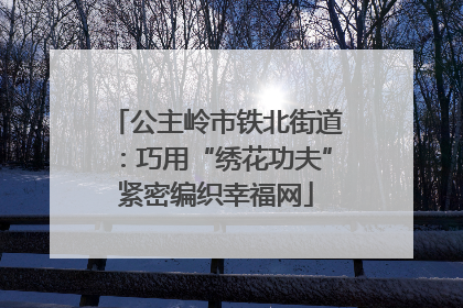 公主岭市铁北街道：巧用“绣花功夫”紧密编织幸福网