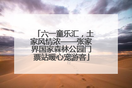 六一童乐汇，土家风情浓——张家界国家森林公园门票站暖心宠游客