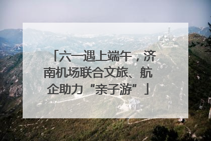 六一遇上端午，济南机场联合文旅、航企助力“亲子游”