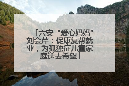 六安“爱心妈妈”刘会芹：促康复帮就业，为孤独症儿童家庭送去希望