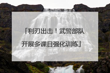 利刃出击！武警部队开展多课目强化训练