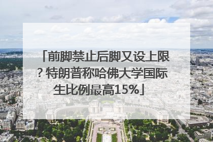 前脚禁止后脚又设上限？特朗普称哈佛大学国际生比例最高15%