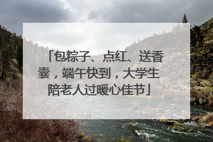包粽子、点红、送香囊，端午快到，大学生陪老人过暖心佳节