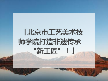 北京市工艺美术技师学院打造非遗传承“新工匠”！