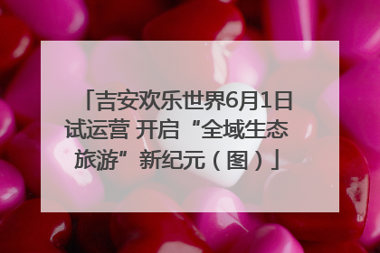 吉安欢乐世界6月1日试运营 开启“全域生态旅游”新纪元（图）