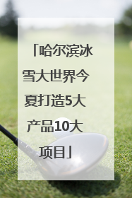 哈尔滨冰雪大世界今夏打造5大产品10大项目