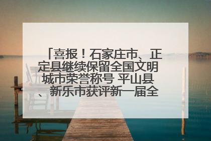 喜报！石家庄市、正定县继续保留全国文明城市荣誉称号 平山县、新乐市获评新一届全国文明城市