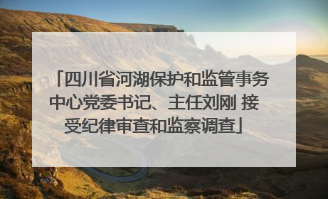 四川省河湖保护和监管事务中心党委书记、主任刘刚 接受纪律审查和监察调查