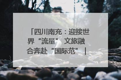 四川南充：迎接世界“流量” 文旅融合奔赴“国际范”｜话锦绣·说安逸