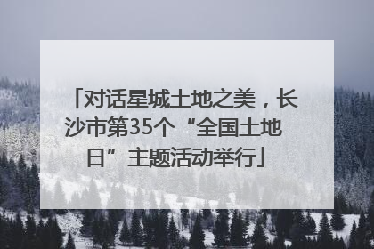 对话星城土地之美，长沙市第35个“全国土地日”主题活动举行