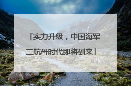 实力升级，中国海军三航母时代即将到来