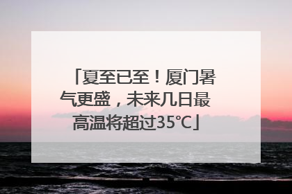 夏至已至！厦门暑气更盛，未来几日最高温将超过35℃