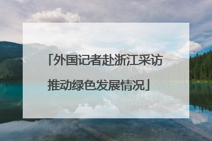 外国记者赴浙江采访推动绿色发展情况