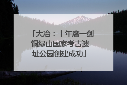 大冶：十年磨一剑 铜绿山国家考古遗址公园创建成功