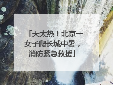 天太热！北京一女子爬长城中暑，消防紧急救援