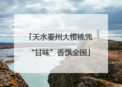 天水秦州大樱桃凭“甘味”香飘全国