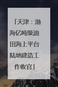 天津：渤海亿吨级油田海上平台陆地建造工作收官