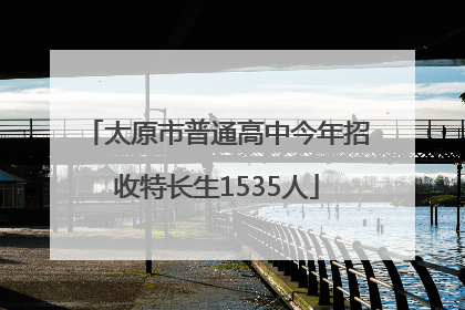 太原市普通高中今年招收特长生1535人