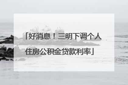 好消息！三明下调个人住房公积金贷款利率