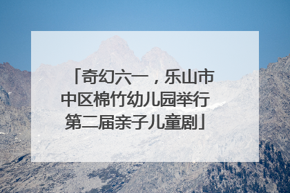 奇幻六一，乐山市中区棉竹幼儿园举行第二届亲子儿童剧