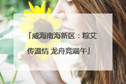 威海南海新区：粽艾传温情 龙舟竞端午