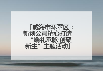 威海市环翠区：新创公司精心打造“端礼承脉·创聚新生”主题活动