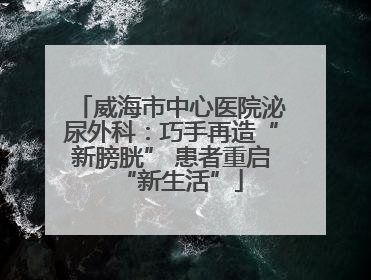 威海市中心医院泌尿外科：巧手再造“新膀胱” 患者重启“新生活”