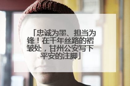忠诚为墨、担当为锋！在千年丝路的褶皱处，甘州公安写下平安的注脚