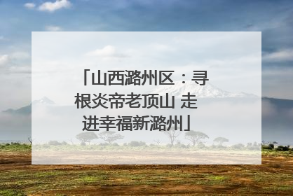 山西潞州区：寻根炎帝老顶山 走进幸福新潞州