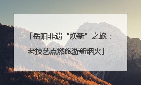 岳阳非遗“焕新”之旅：老技艺点燃旅游新烟火