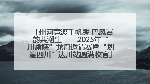 州河竞渡千帆舞 巴风賨韵共潮生——2025年“川渝陕”龙舟邀请赛暨“划遍四川”达川站圆满收官