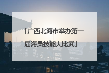 广西北海市举办第一届海员技能大比武