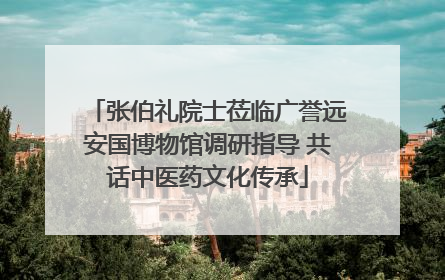 张伯礼院士莅临广誉远安国博物馆调研指导 共话中医药文化传承