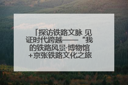 探访铁路文脉 见证时代跨越——“我的铁路风景·博物馆+京张铁路文化之旅”活动在京启动