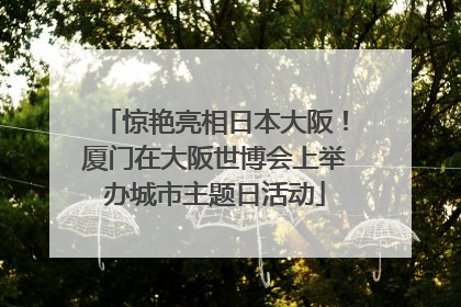 惊艳亮相日本大阪！厦门在大阪世博会上举办城市主题日活动