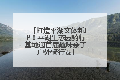 打造平湖文体新IP！平湖生态园骑行基地迎首届趣味亲子户外骑行赛