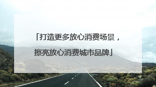 打造更多放心消费场景，擦亮放心消费城市品牌