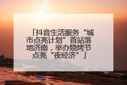抖音生活服务“城市点亮计划”首站落地济南，举办烧烤节点亮“夜经济”