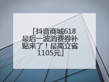 抖音商城618最后一波消费券补贴来了！最高立省1105元
