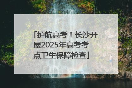 护航高考！长沙开展2025年高考考点卫生保障检查