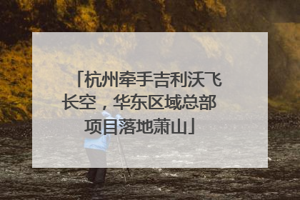 杭州牵手吉利沃飞长空，华东区域总部项目落地萧山