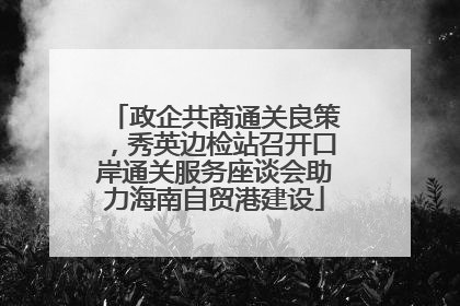 政企共商通关良策，秀英边检站召开口岸通关服务座谈会助力海南自贸港建设