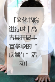 文化书院进行时｜高青县开展丰富多彩的“庆端午”活动