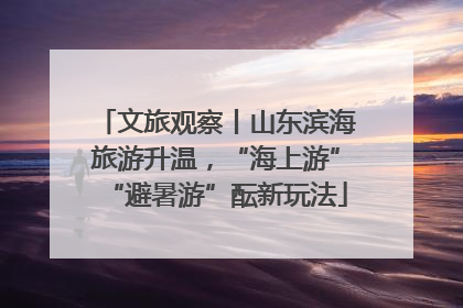 文旅观察丨山东滨海旅游升温，“海上游”“避暑游”酝新玩法
